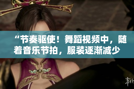 “节奏驱使！舞蹈视频中，随着音乐节拍，服装逐渐减少的神秘魔力”