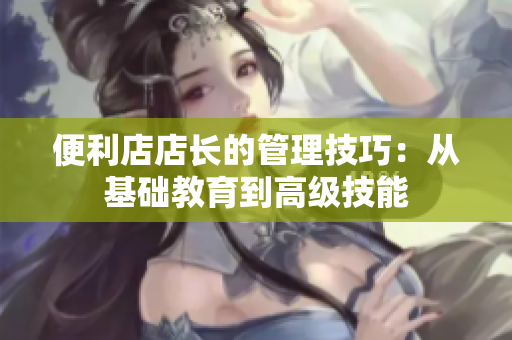 便利店店长的管理技巧：从基础教育到高级技能