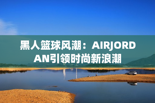 黑人篮球风潮：AIRJORDAN引领时尚新浪潮