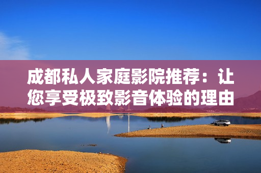 成都私人家庭影院推荐：让您享受极致影音体验的理由