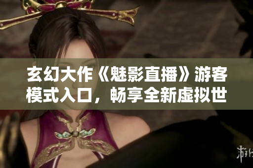 玄幻大作《魅影直播》游客模式入口，畅享全新虚拟世界