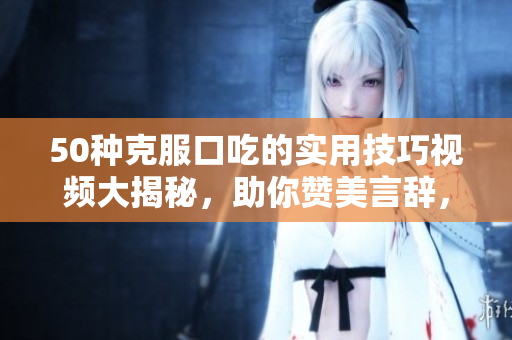 50种克服口吃的实用技巧视频大揭秘，助你赞美言辞，流利说话，提升自信！