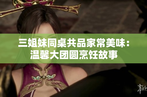 三姐妹同桌共品家常美味：温馨大团圆烹饪故事