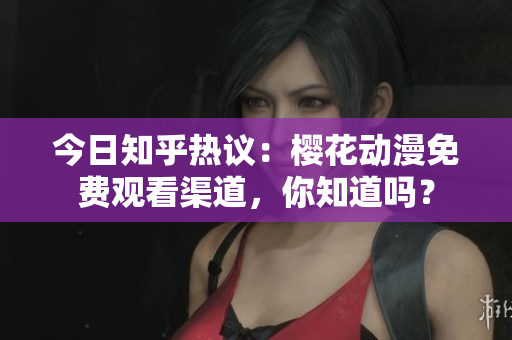 今日知乎热议：樱花动漫免费观看渠道，你知道吗？