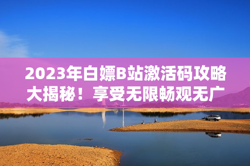 2023年白嫖B站激活码攻略大揭秘！享受无限畅观无广告视频的秘密方法