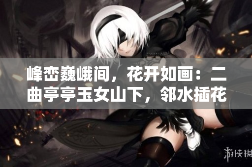峰峦巍峨间，花开如画：二曲亭亭玉女山下，邻水插花舞姿谁似