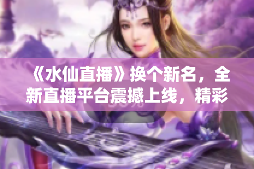 《水仙直播》换个新名，全新直播平台震撼上线，精彩内容不容错过！