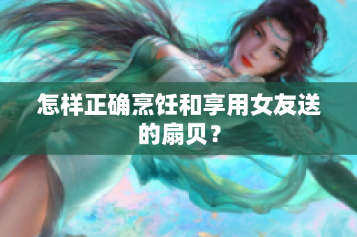 怎样正确烹饪和享用女友送的扇贝？