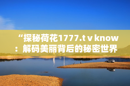 “探秘荷花1777.tⅴknow：解码美丽背后的秘密世界”
