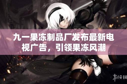 九一果冻制品厂发布最新电视广告，引领果冻风潮