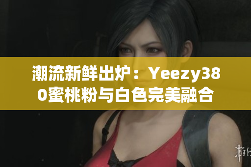 潮流新鲜出炉：Yeezy380蜜桃粉与白色完美融合