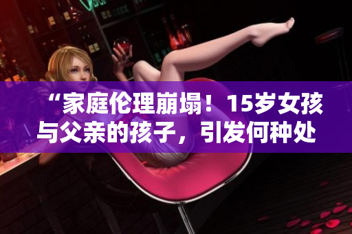 “家庭伦理崩塌！15岁女孩与父亲的孩子，引发何种处理方案？”