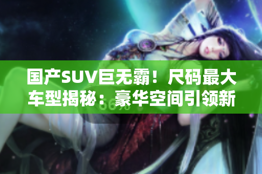 国产SUV巨无霸！尺码最大车型揭秘：豪华空间引领新潮流