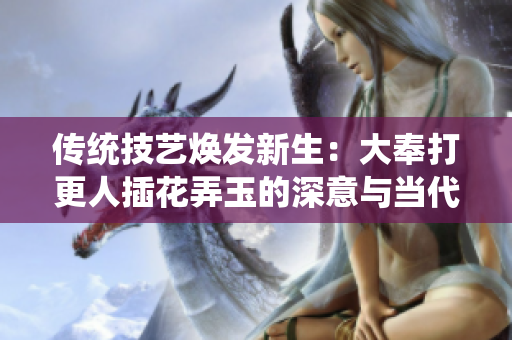 传统技艺焕发新生：大奉打更人插花弄玉的深意与当代意义