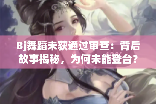 Bj舞蹈未获通过审查：背后故事揭秘，为何未能登台？