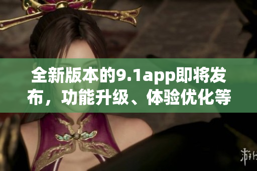 全新版本的9.1app即将发布，功能升级、体验优化等你来体验