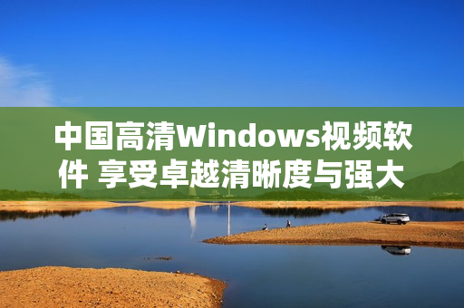 中国高清Windows视频软件 享受卓越清晰度与强大功能