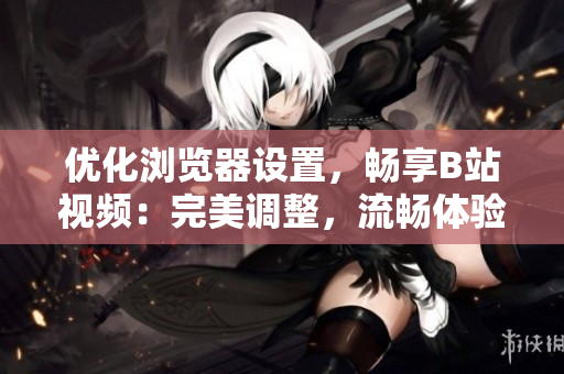优化浏览器设置，畅享B站视频：完美调整，流畅体验