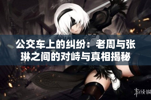 公交车上的纠纷：老周与张琳之间的对峙与真相揭秘