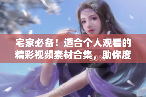宅家必备！适合个人观看的精彩视频素材合集，助你度过愉快时光