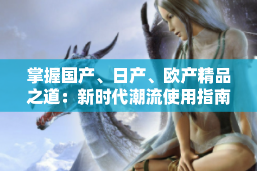 掌握国产、日产、欧产精品之道：新时代潮流使用指南
