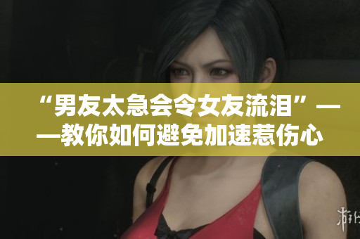 “男友太急会令女友流泪”——教你如何避免加速惹伤心