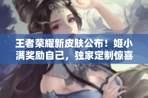 王者荣耀新皮肤公布！姬小满奖励自己，独家定制惊喜揭秘！