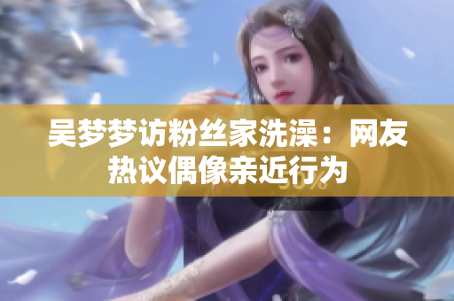 吴梦梦访粉丝家洗澡：网友热议偶像亲近行为