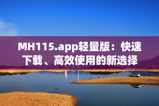 MH115.app轻量版：快速下载、高效使用的新选择