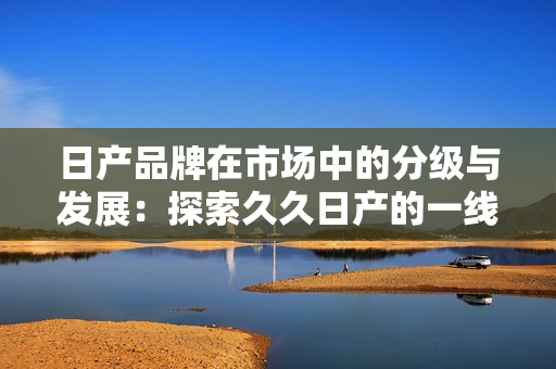 日产品牌在市场中的分级与发展：探索久久日产的一线、二线和三线产品定位