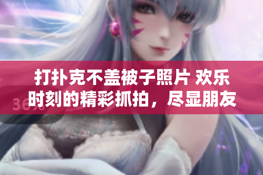 打扑克不盖被子照片 欢乐时刻的精彩抓拍，尽显朋友间的快乐纷争