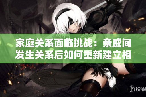 家庭关系面临挑战：亲戚间发生关系后如何重新建立相处方式