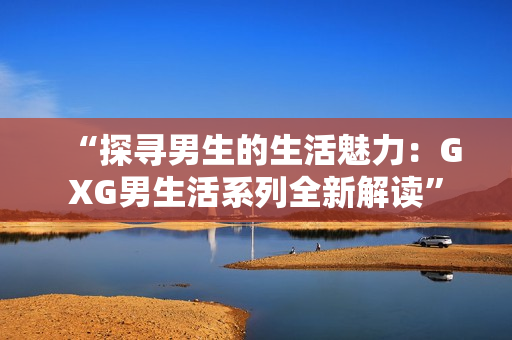 “探寻男生的生活魅力：GXG男生活系列全新解读”
