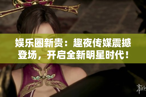 娱乐圈新贵：趣夜传媒震撼登场，开启全新明星时代！