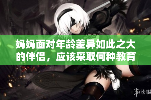 妈妈面对年龄差异如此之大的伴侣，应该采取何种教育方式？