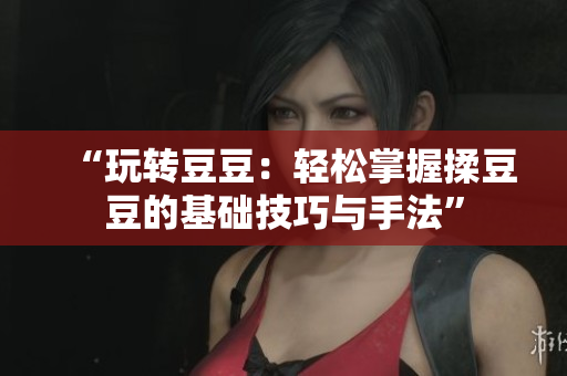 “玩转豆豆：轻松掌握揉豆豆的基础技巧与手法”