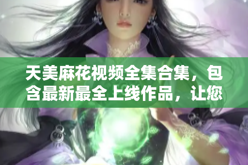 天美麻花视频全集合集，包含最新最全上线作品，让您畅享视听盛宴