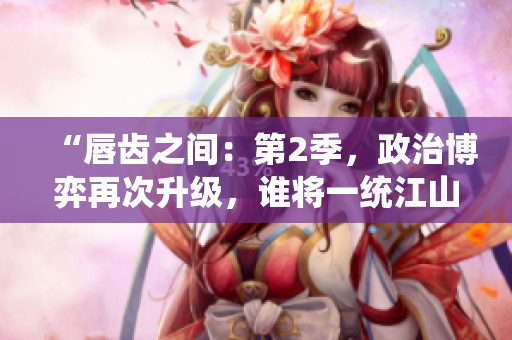 “唇齿之间：第2季，政治博弈再次升级，谁将一统江山？”