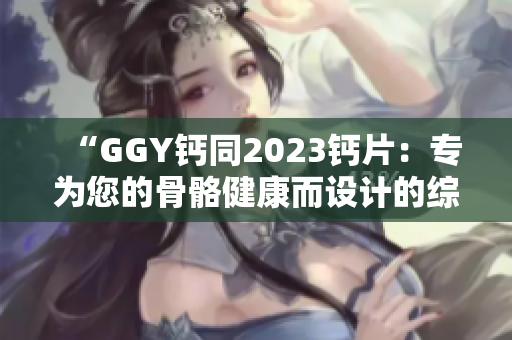 “GGY钙同2023钙片：专为您的骨骼健康而设计的综合钙补充方案”