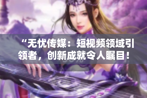 “无忧传媒：短视频领域引领者，创新成就令人瞩目！”