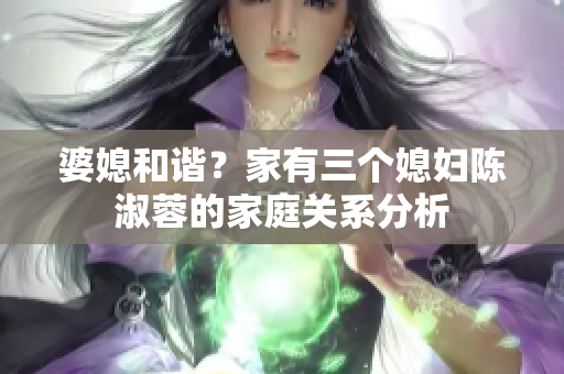 婆媳和谐？家有三个媳妇陈淑蓉的家庭关系分析