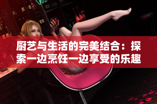 厨艺与生活的完美结合：探索一边烹饪一边享受的乐趣