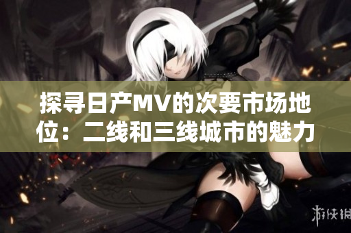 探寻日产MV的次要市场地位：二线和三线城市的魅力与挑战