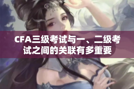CFA三级考试与一、二级考试之间的关联有多重要