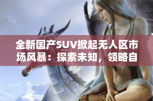 全新国产SUV掀起无人区市场风暴：探索未知，领略自由之旅