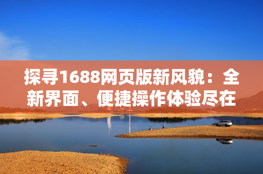 探寻1688网页版新风貌：全新界面、便捷操作体验尽在眼前