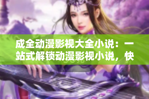 成全动漫影视大全小说：一站式解锁动漫影视小说，快速找到你喜欢的作品