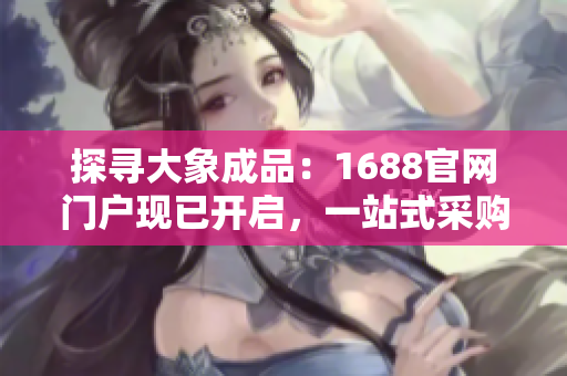 探寻大象成品：1688官网门户现已开启，一站式采购体验等你来！