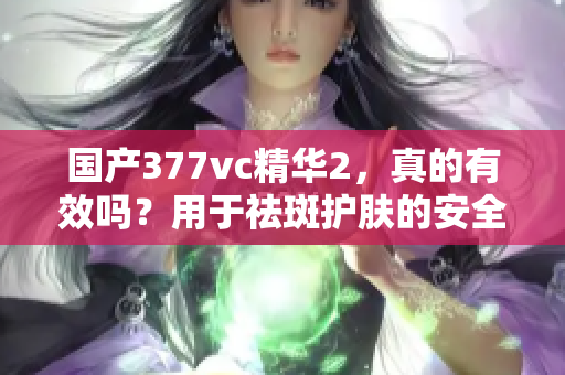 国产377vc精华2，真的有效吗？用于祛斑护肤的安全性和效果怎么样？