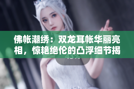 佛帐潮绣：双龙耳帐华丽亮相，惊艳绝伦的凸浮细节揭示绝美精彩片段